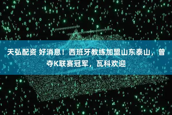 天弘配资 好消息！西班牙教练加盟山东泰山，曾夺K联赛冠军，瓦科欢迎
