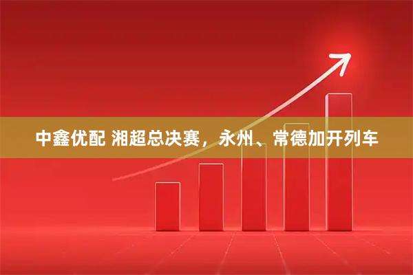中鑫优配 湘超总决赛，永州、常德加开列车
