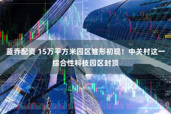 蓝乔配资 15万平方米园区雏形初现！中关村这一综合性科技园区封顶