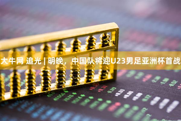大牛网 追光 | 明晚，中国队将迎U23男足亚洲杯首战