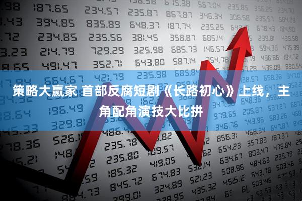 策略大赢家 首部反腐短剧《长路初心》上线，主角配角演技大比拼