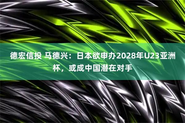 德宏信投 马德兴：日本欲申办2028年U23亚洲杯，或成中国潜在对手