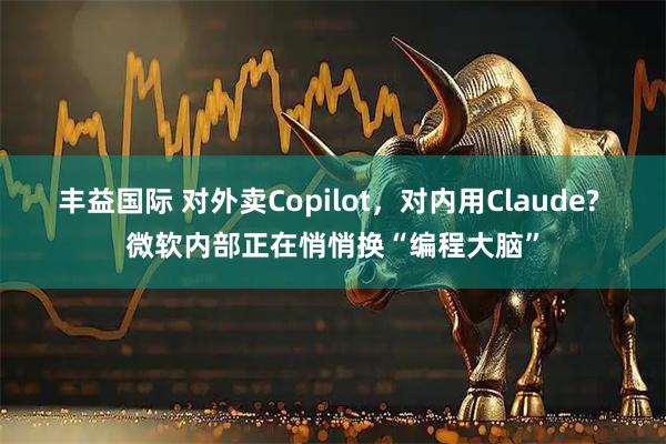 丰益国际 对外卖Copilot，对内用Claude? 微软内部正在悄悄换“编程大脑”