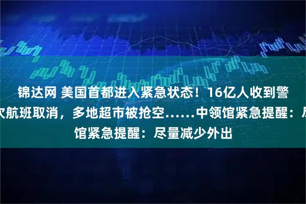 锦达网 美国首都进入紧急状态！16亿人收到警报，数百架次航班取消，多地超市被抢空……中领馆紧急提醒：尽量减少外出