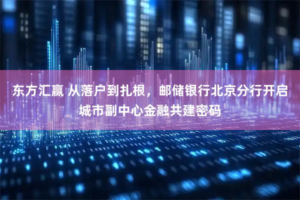 东方汇赢 从落户到扎根，邮储银行北京分行开启城市副中心金融共建密码