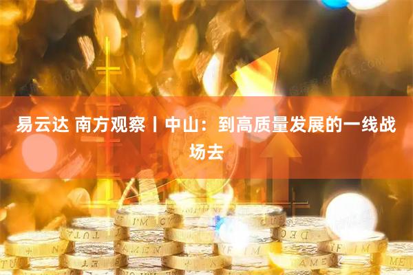 易云达 南方观察丨中山：到高质量发展的一线战场去