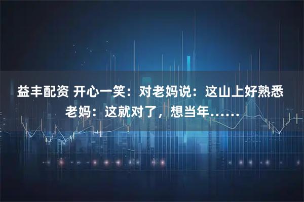 益丰配资 开心一笑：对老妈说：这山上好熟悉 老妈：这就对了，想当年……