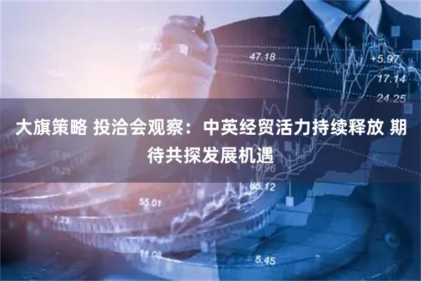 大旗策略 投洽会观察：中英经贸活力持续释放 期待共探发展机遇