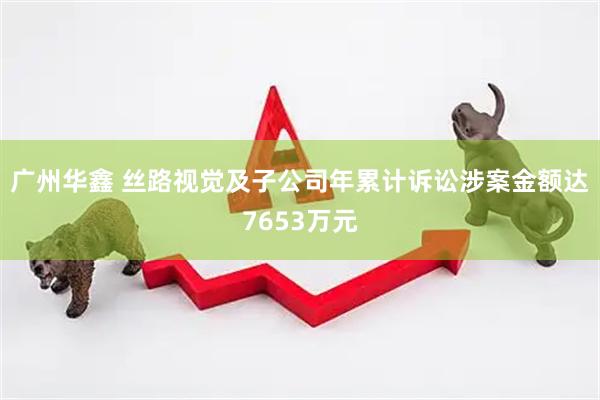 广州华鑫 丝路视觉及子公司年累计诉讼涉案金额达7653万元