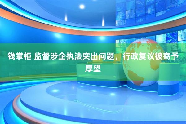钱掌柜 监督涉企执法突出问题，行政复议被寄予厚望