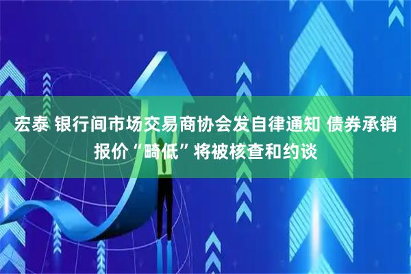 宏泰 银行间市场交易商协会发自律通知 债券承销报价“畸低”将被核查和约谈