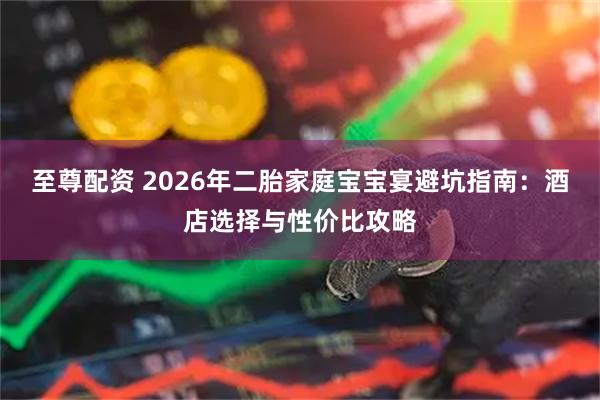 至尊配资 2026年二胎家庭宝宝宴避坑指南：酒店选择与性价比攻略