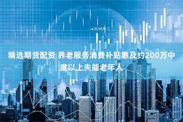 精选期货配资 养老服务消费补贴惠及约200万中度以上失能老年人