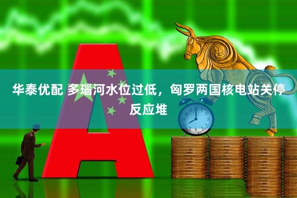 华泰优配 多瑙河水位过低，匈罗两国核电站关停反应堆
